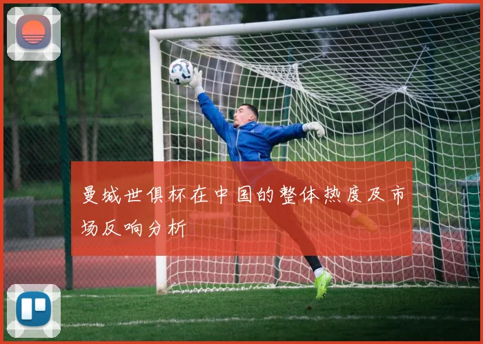 曼城世俱杯在中国的整体热度及市场反响分析