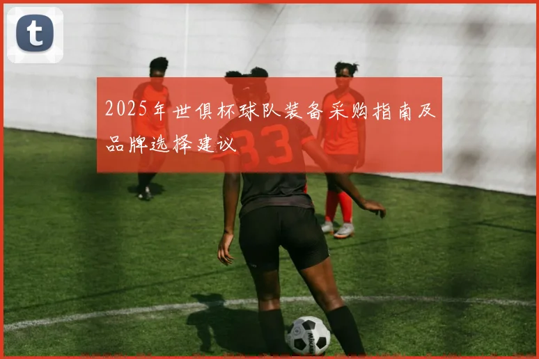 2025年世俱杯球队装备采购指南及品牌选择建议