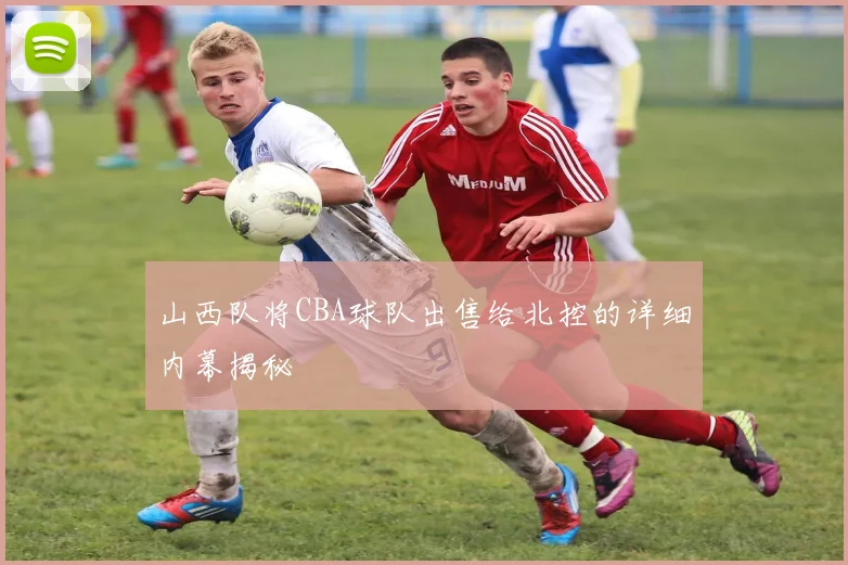 山西队将CBA球队出售给北控的详细内幕揭秘