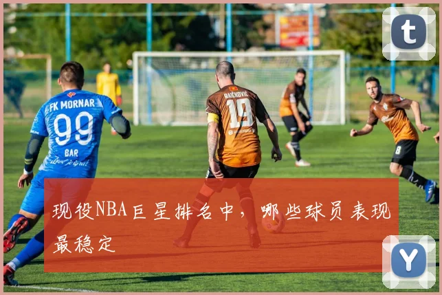 现役NBA巨星排名中，哪些球员表现最稳定