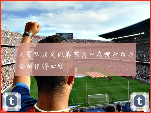 火箭队历史比赛照片中有哪些经典场面值得回顾