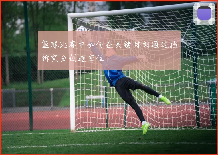 篮球比赛中如何在关键时刻通过挡拆突分创造空位